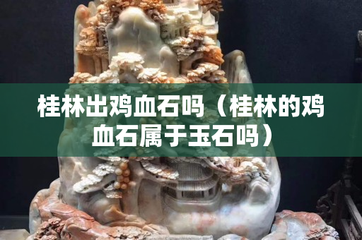 桂林出雞血石嗎（桂林的雞血石屬于玉石嗎）
