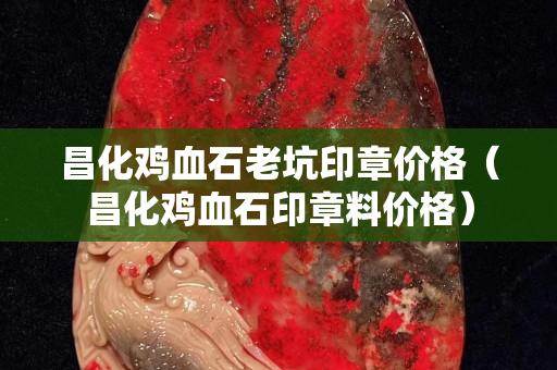 昌化雞血石老坑印章價格（昌化雞血石印章料價格）