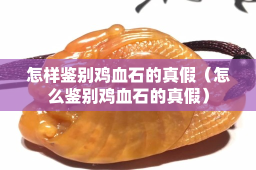 怎樣鑒別雞血石的真假（怎么鑒別雞血石的真假）
