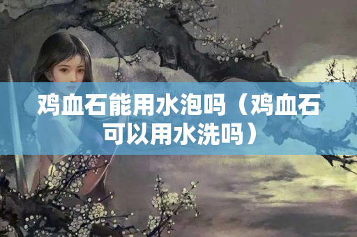 雞血石能用水泡嗎（雞血石可以用水洗嗎）