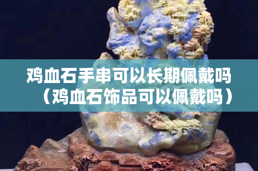 雞血石手串可以長(zhǎng)期佩戴嗎（雞血石飾品可以佩戴嗎）