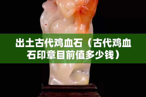 出土古代雞血石（古代雞血石印章目前值多少錢）