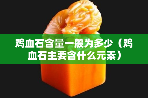 雞血石含量一般為多少（雞血石主要含什么元素）