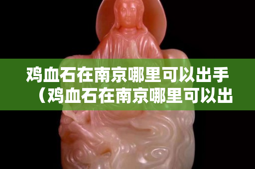 雞血石在南京哪里可以出手（雞血石在南京哪里可以出手的）