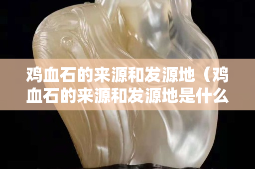 雞血石的來源和發源地（雞血石的來源和發源地是什么）