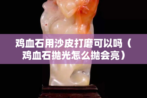 雞血石用沙皮打磨可以嗎（雞血石拋光怎么拋會(huì)亮）