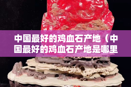 中國(guó)最好的雞血石產(chǎn)地（中國(guó)最好的雞血石產(chǎn)地是哪里）
