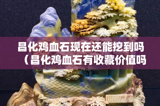 昌化雞血石現在還能挖到嗎（昌化雞血石有收藏價值嗎）