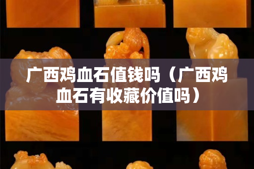 廣西雞血石值錢(qián)嗎（廣西雞血石有收藏價(jià)值嗎）