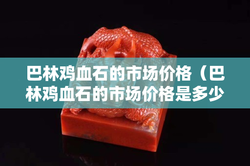 巴林雞血石的市場價格（巴林雞血石的市場價格是多少）