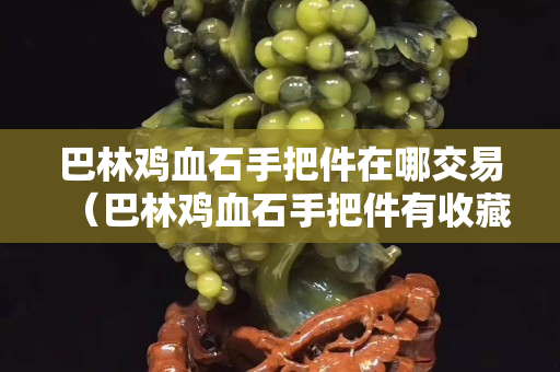 巴林雞血石手把件在哪交易（巴林雞血石手把件有收藏價值嗎？）