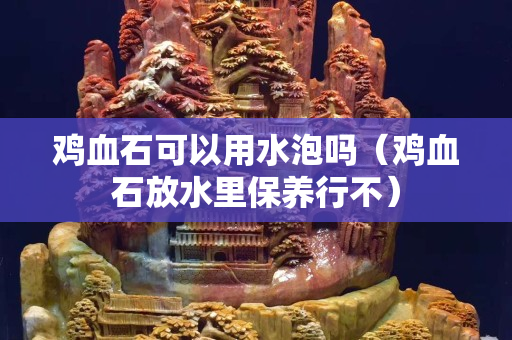 雞血石可以用水泡嗎（雞血石放水里保養(yǎng)行不）