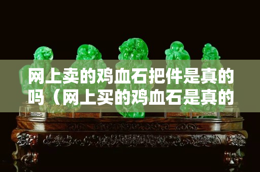 網(wǎng)上賣(mài)的雞血石把件是真的嗎（網(wǎng)上買(mǎi)的雞血石是真的嗎）
