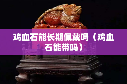 雞血石能長期佩戴嗎（雞血石能帶嗎）
