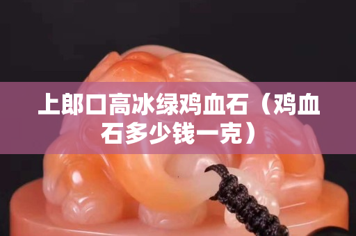 上郎口高冰綠雞血石（雞血石多少錢一克）