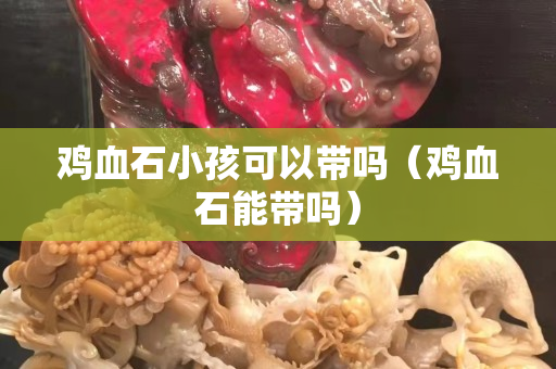 雞血石小孩可以帶嗎（雞血石能帶嗎）