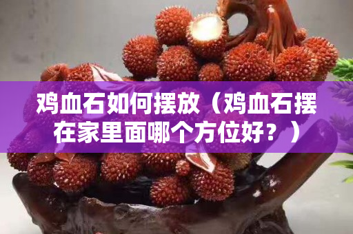 雞血石如何擺放（雞血石擺在家里面哪個方位好？）
