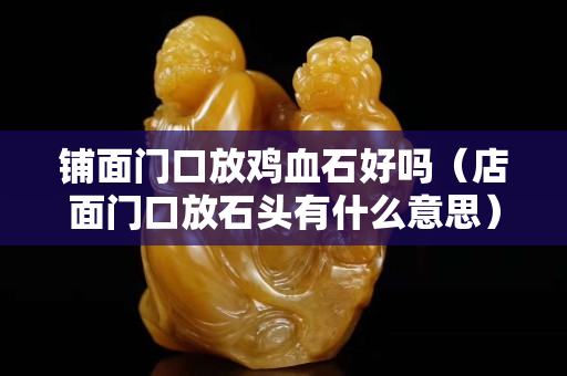鋪面門口放雞血石好嗎（店面門口放石頭有什么意思）