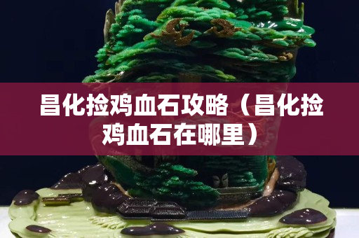 昌化撿雞血石攻略（昌化撿雞血石在哪里）