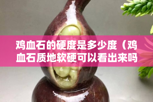 雞血石的硬度是多少度（雞血石質地軟硬可以看出來嗎）