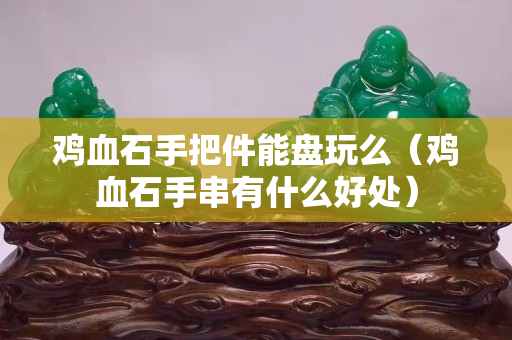 雞血石手把件能盤玩么（雞血石手串有什么好處）
