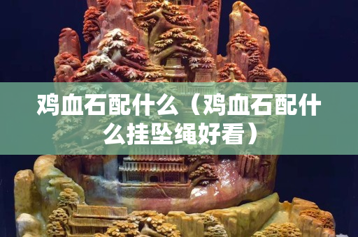 雞血石配什么（雞血石配什么掛墜繩好看）