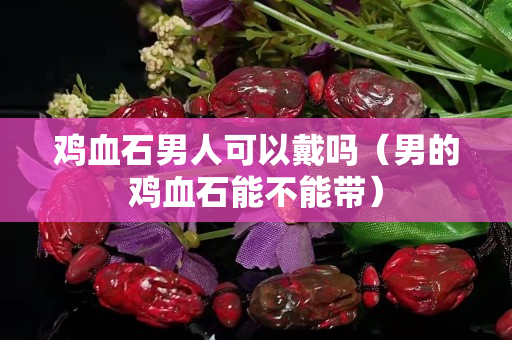 雞血石男人可以戴嗎（男的雞血石能不能帶）