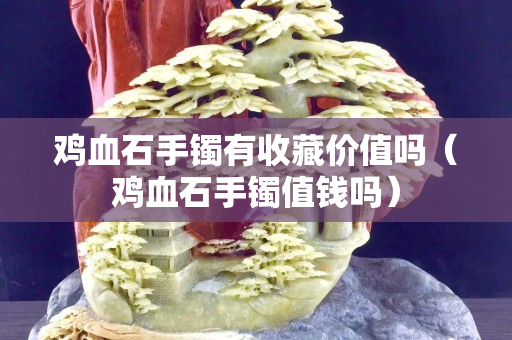雞血石手鐲有收藏價值嗎（雞血石手鐲值錢嗎）