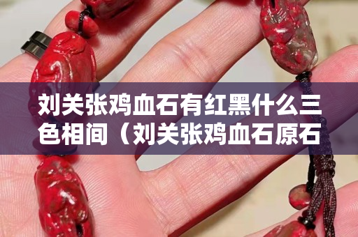劉關(guān)張雞血石有紅黑什么三色相間（劉關(guān)張雞血石原石價(jià)格）