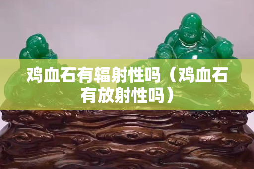 雞血石有輻射性嗎（雞血石有放射性嗎）