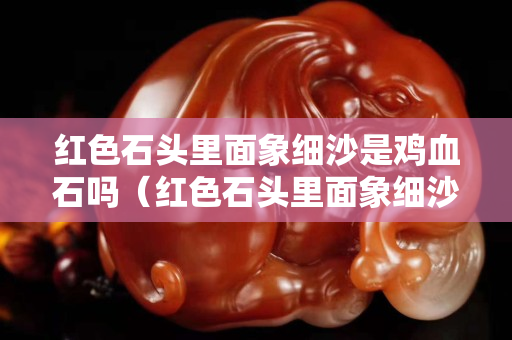 紅色石頭里面象細沙是雞血石嗎（紅色石頭里面象細沙是雞血石嗎）