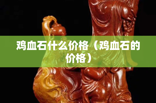 雞血石什么價格（雞血石的價格）