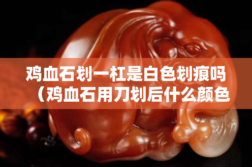 雞血石劃一杠是白色劃痕嗎（雞血石用刀劃后什么顏色）