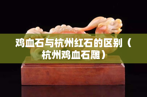 雞血石與杭州紅石的區別（杭州雞血石雕）