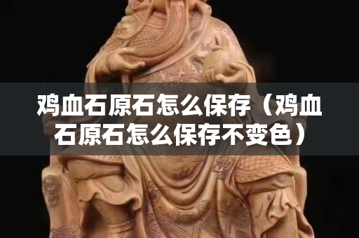 雞血石原石怎么保存（雞血石原石怎么保存不變色）