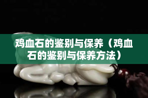 雞血石的鑒別與保養（雞血石的鑒別與保養方法）