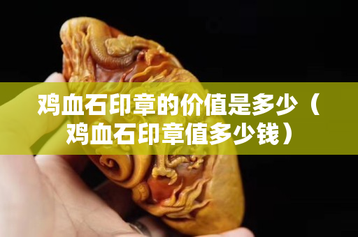 雞血石印章的價值是多少（雞血石印章值多少錢）