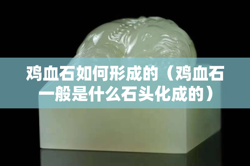 雞血石如何形成的（雞血石一般是什么石頭化成的）