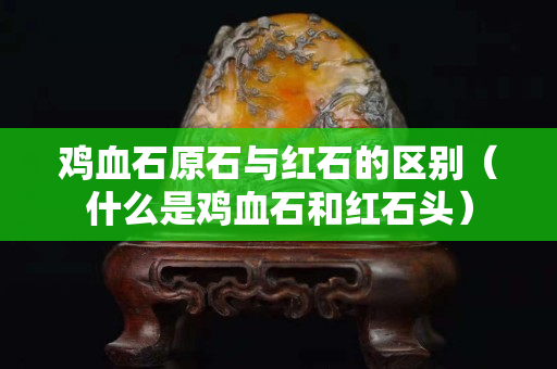 雞血石原石與紅石的區(qū)別（什么是雞血石和紅石頭）