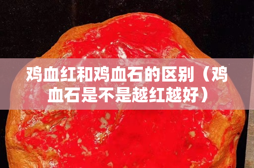 雞血紅和雞血石的區別（雞血石是不是越紅越好）