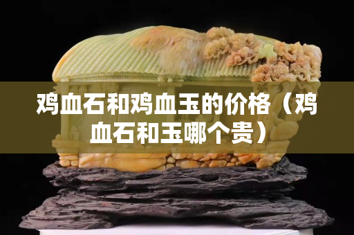 雞血石和雞血玉的價(jià)格（雞血石和玉哪個(gè)貴）
