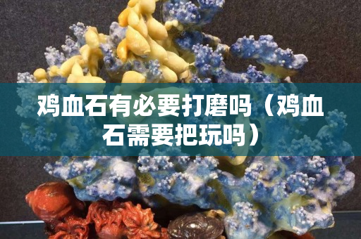 雞血石有必要打磨嗎（雞血石需要把玩嗎）