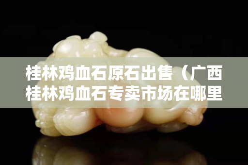 桂林雞血石原石出售（廣西桂林雞血石專賣市場在哪里）