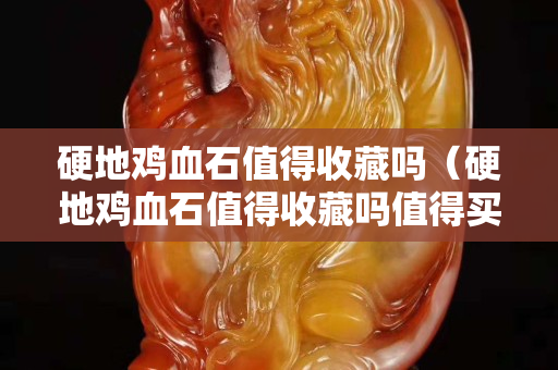 硬地雞血石值得收藏嗎（硬地雞血石值得收藏嗎值得買嗎）