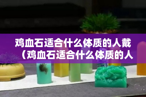 雞血石適合什么體質的人戴（雞血石適合什么體質的人戴呢）