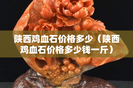 陜西雞血石價格多少（陜西雞血石價格多少錢一斤）