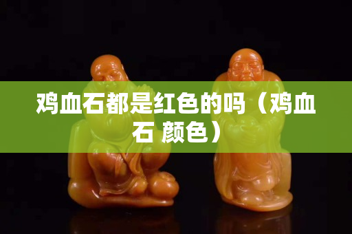 雞血石都是紅色的嗎（雞血石 顏色）