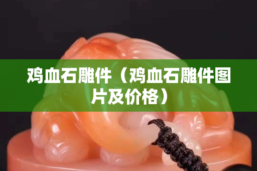 雞血石雕件（雞血石雕件圖片及價(jià)格）
