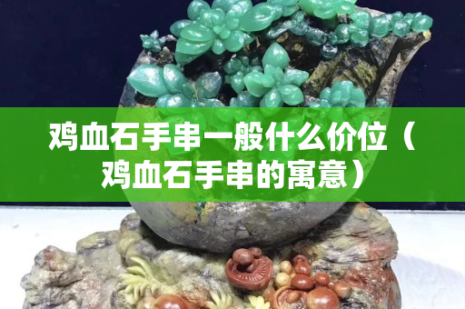 雞血石手串一般什么價(jià)位（雞血石手串的寓意）