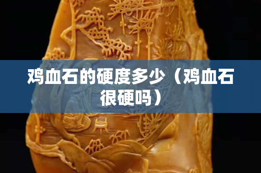 雞血石的硬度多少（雞血石很硬嗎）